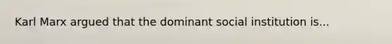 Karl Marx argued that the dominant social institution is...