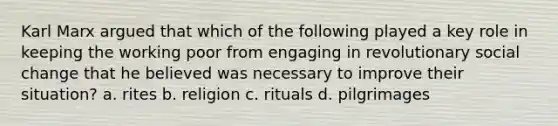 Karl Marx argued that which of the following played a key role in keeping the working poor from engaging in revolutionary social change that he believed was necessary to improve their situation? a. rites b. religion c. rituals d. pilgrimages