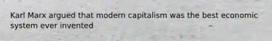 Karl Marx argued that modern capitalism was the best economic system ever invented