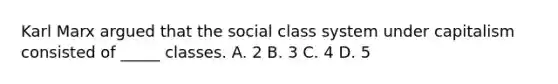 Karl Marx argued that the social class system under capitalism consisted of _____ classes. A. 2 B. 3 C. 4 D. 5