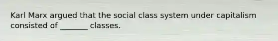 Karl Marx argued that the social class system under capitalism consisted of _______ classes.