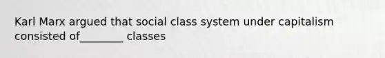 Karl Marx argued that social class system under capitalism consisted of________ classes