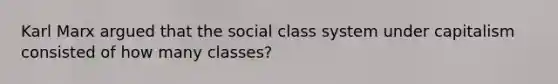 Karl Marx argued that the social class system under capitalism consisted of how many classes?