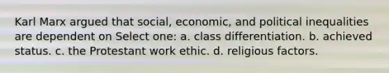 Karl Marx argued that social, economic, and political inequalities are dependent on Select one: a. class differentiation. b. achieved status. c. the Protestant work ethic. d. religious factors.