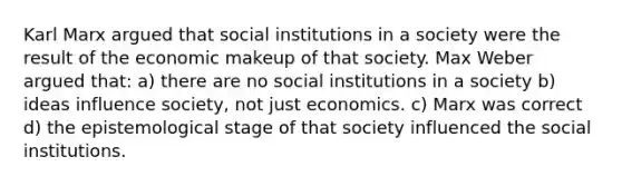 Karl Marx argued that social institutions in a society were the result of the economic makeup of that society. Max Weber argued that: a) there are no social institutions in a society b) ideas influence society, not just economics. c) Marx was correct d) the epistemological stage of that society influenced the social institutions.