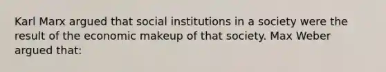 Karl Marx argued that social institutions in a society were the result of the economic makeup of that society. Max Weber argued that: