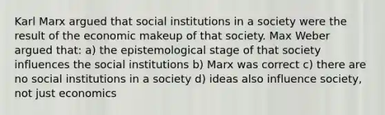 Karl Marx argued that social institutions in a society were the result of the economic makeup of that society. Max Weber argued that: a) the epistemological stage of that society influences the social institutions b) Marx was correct c) there are no social institutions in a society d) ideas also influence society, not just economics