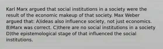 Karl Marx argued that social institutions in a society were the result of the economic makeup of that society. Max Weber argued that: A)ideas also influence society, not just economics. B)Marx was correct. C)there are no social institutions in a society D)the epistemological stage of that influenced the social institutions.