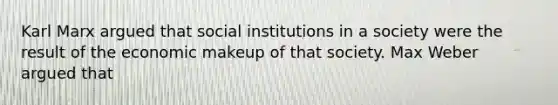 Karl Marx argued that social institutions in a society were the result of the economic makeup of that society. Max Weber argued that