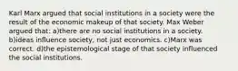 Karl Marx argued that social institutions in a society were the result of the economic makeup of that society. Max Weber argued that: a)there are no social institutions in a society. b)ideas influence society, not just economics. c)Marx was correct. d)the epistemological stage of that society influenced the social institutions.