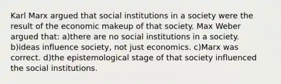 Karl Marx argued that social institutions in a society were the result of the economic makeup of that society. Max Weber argued that: a)there are no social institutions in a society. b)ideas influence society, not just economics. c)Marx was correct. d)the epistemological stage of that society influenced the social institutions.