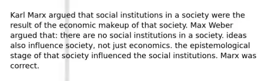 Karl Marx argued that social institutions in a society were the result of the economic makeup of that society. Max Weber argued that: there are no social institutions in a society. ideas also influence society, not just economics. the epistemological stage of that society influenced the social institutions. Marx was correct.