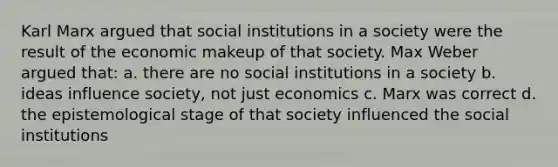 Karl Marx argued that social institutions in a society were the result of the economic makeup of that society. Max Weber argued that: a. there are no social institutions in a society b. ideas influence society, not just economics c. Marx was correct d. the epistemological stage of that society influenced the social institutions