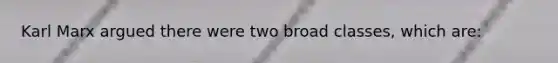 Karl Marx argued there were two broad classes, which are: