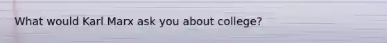 What would Karl Marx ask you about college?