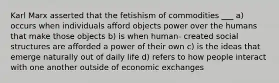 Karl Marx asserted that the fetishism of commodities ___ a) occurs when individuals afford objects power over the humans that make those objects b) is when human- created social structures are afforded a power of their own c) is the ideas that emerge naturally out of daily life d) refers to how people interact with one another outside of economic exchanges