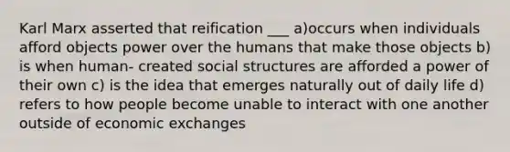 Karl Marx asserted that reification ___ a)occurs when individuals afford objects power over the humans that make those objects b) is when human- created social structures are afforded a power of their own c) is the idea that emerges naturally out of daily life d) refers to how people become unable to interact with one another outside of economic exchanges