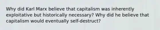 Why did Karl Marx believe that capitalism was inherently exploitative but historically necessary? Why did he believe that capitalism would eventually self-destruct?