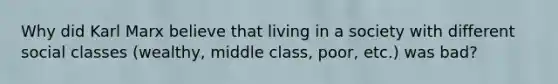 Why did Karl Marx believe that living in a society with different social classes (wealthy, middle class, poor, etc.) was bad?