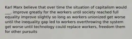 Karl Marx believe that over time the situation of capitalism would ___. improve greatly for the workers until society reached full equality improve slightly so long as workers unionized get worse until the inequality gap led to workers overthrowing the system get worse until technology could replace workers, freedom them for other pursuits