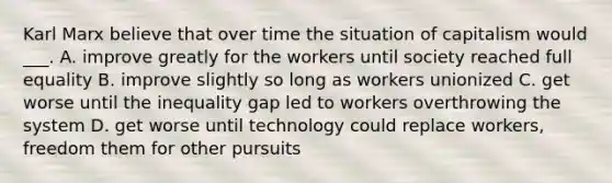 Karl Marx believe that over time the situation of capitalism would ___. A. improve greatly for the workers until society reached full equality B. improve slightly so long as workers unionized C. get worse until the inequality gap led to workers overthrowing the system D. get worse until technology could replace workers, freedom them for other pursuits