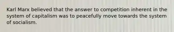 Karl Marx believed that the answer to competition inherent in the system of capitalism was to peacefully move towards the system of socialism.