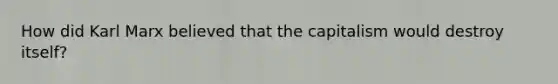 How did Karl Marx believed that the capitalism would destroy itself?
