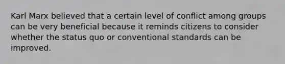 Karl Marx believed that a certain level of conflict among groups can be very beneficial because it reminds citizens to consider whether the status quo or conventional standards can be improved.