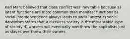 Karl Marx believed that class conflict was inevitable because a) latent functions are more common than manifest functions b) social interdependence always leads to social unrest c) social darwinism states that a classless society is the most stable type of society d) workers will eventually overthrow the capitalists just as slaves overthrew their owners