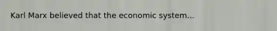 Karl Marx believed that the economic system...