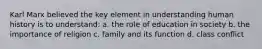 Karl Marx believed the key element in understanding human history is to understand: a. the role of education in society b. the importance of religion c. family and its function d. class conflict