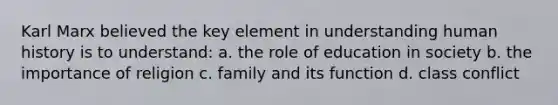 Karl Marx believed the key element in understanding human history is to understand: a. the role of education in society b. the importance of religion c. family and its function d. class conflict