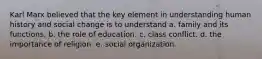 Karl Marx believed that the key element in understanding human history and social change is to understand a. family and its functions. b. the role of education. c. class conflict. d. the importance of religion. e. social organization.