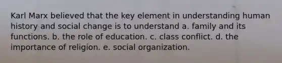 Karl Marx believed that the key element in understanding human history and social change is to understand a. family and its functions. b. the role of education. c. class conflict. d. the importance of religion. e. social organization.