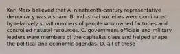 Karl Marx believed that A. nineteenth-century representative democracy was a sham. B. industrial societies were dominated by relatively small numbers of people who owned factories and controlled natural resources. C. government officials and military leaders were members of the capitalist class and helped shape the political and economic agendas. D. all of these