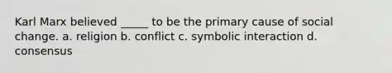 Karl Marx believed _____ to be the primary cause of social change. a. religion b. conflict c. symbolic interaction d. consensus