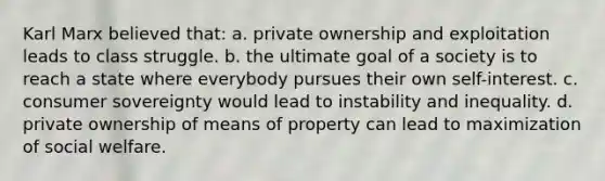 Karl Marx believed that: a. private ownership and exploitation leads to class struggle. b. the ultimate goal of a society is to reach a state where everybody pursues their own self-interest. c. consumer sovereignty would lead to instability and inequality. d. private ownership of means of property can lead to maximization of social welfare.