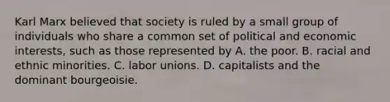 Karl Marx believed that society is ruled by a small group of individuals who share a common set of political and economic interests, such as those represented by A. the poor. B. racial and ethnic minorities. C. <a href='https://www.questionai.com/knowledge/knfd2oEIT4-labor-unions' class='anchor-knowledge'>labor unions</a>. D. capitalists and the dominant bourgeoisie.