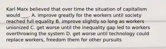 Karl Marx believed that over time the situation of capitalism would ___. A. improve greatly for the workers until society reached full equality B. improve slightly so long as workers unionized C. get worse until the inequality gap led to workers overthrowing the system D. get worse until technology could replace workers, freedom them for other pursuits