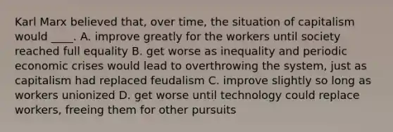 Karl Marx believed that, over time, the situation of capitalism would ____. A. improve greatly for the workers until society reached full equality B. get worse as inequality and periodic economic crises would lead to overthrowing the system, just as capitalism had replaced feudalism C. improve slightly so long as workers unionized D. get worse until technology could replace workers, freeing them for other pursuits