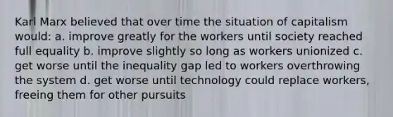 Karl Marx believed that over time the situation of capitalism would: a. improve greatly for the workers until society reached full equality b. improve slightly so long as workers unionized c. get worse until the inequality gap led to workers overthrowing the system d. get worse until technology could replace workers, freeing them for other pursuits