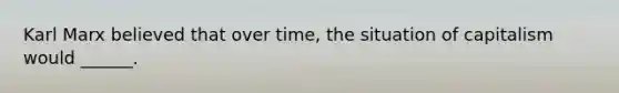 Karl Marx believed that over time, the situation of capitalism would ______.