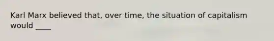 Karl Marx believed that, over time, the situation of capitalism would ____