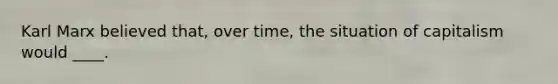 Karl Marx believed that, over time, the situation of capitalism would ____.