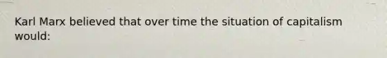 Karl Marx believed that over time the situation of capitalism would: