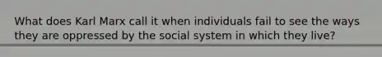 What does Karl Marx call it when individuals fail to see the ways they are oppressed by the social system in which they live?