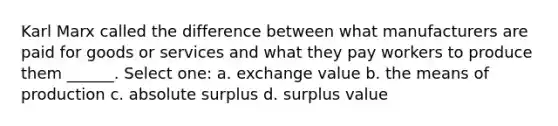 Karl Marx called the difference between what manufacturers are paid for goods or services and what they pay workers to produce them ______. Select one: a. exchange value b. the means of production c. absolute surplus d. surplus value