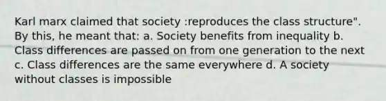 Karl marx claimed that society :reproduces the class structure". By this, he meant that: a. Society benefits from inequality b. Class differences are passed on from one generation to the next c. Class differences are the same everywhere d. A society without classes is impossible