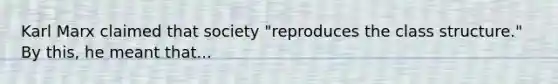 Karl Marx claimed that society "reproduces the class structure." By this, he meant that...