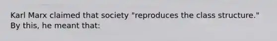 Karl Marx claimed that society "reproduces the class structure." By this, he meant that: